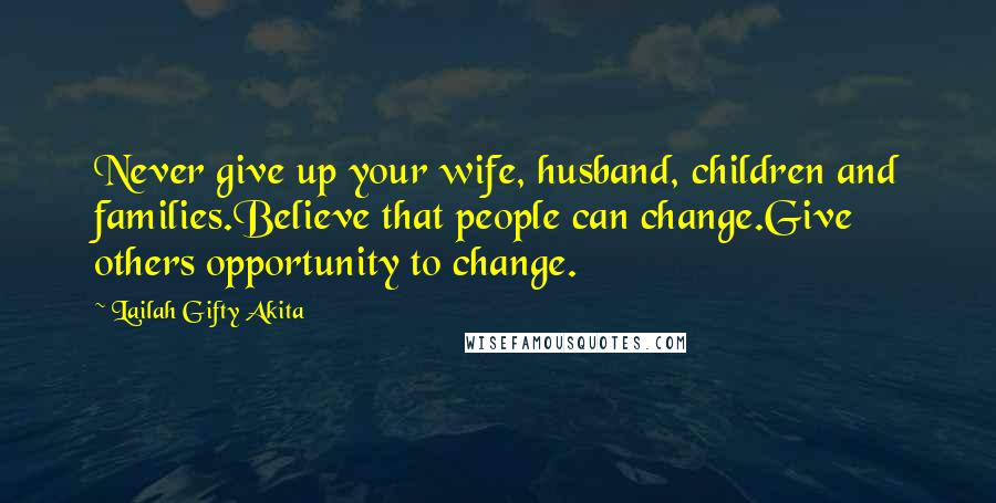 Lailah Gifty Akita Quotes: Never give up your wife, husband, children and families.Believe that people can change.Give others opportunity to change.