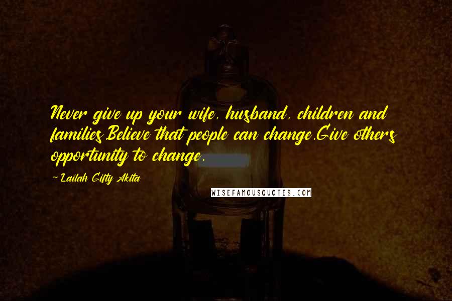 Lailah Gifty Akita Quotes: Never give up your wife, husband, children and families.Believe that people can change.Give others opportunity to change.