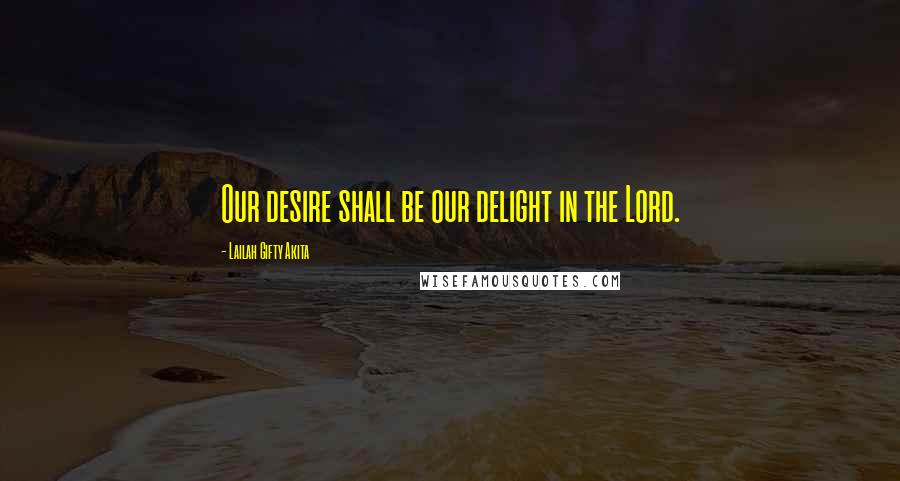 Lailah Gifty Akita Quotes: Our desire shall be our delight in the Lord.