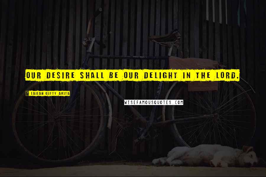 Lailah Gifty Akita Quotes: Our desire shall be our delight in the Lord.