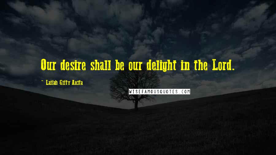 Lailah Gifty Akita Quotes: Our desire shall be our delight in the Lord.