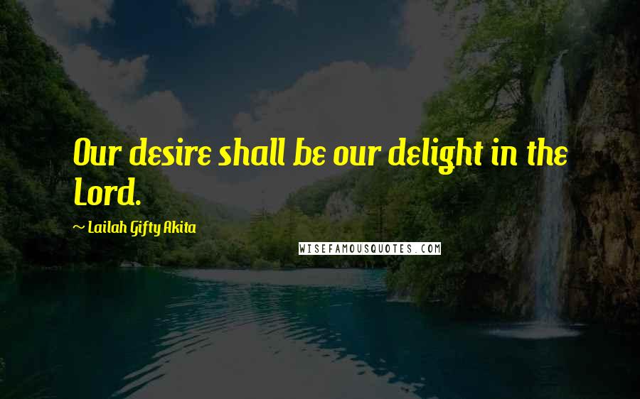 Lailah Gifty Akita Quotes: Our desire shall be our delight in the Lord.