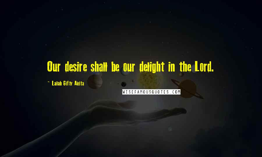 Lailah Gifty Akita Quotes: Our desire shall be our delight in the Lord.