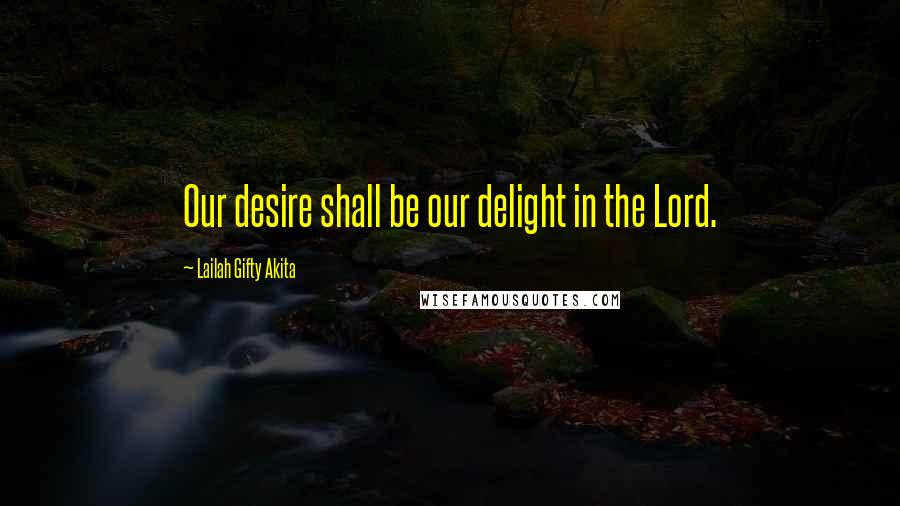 Lailah Gifty Akita Quotes: Our desire shall be our delight in the Lord.