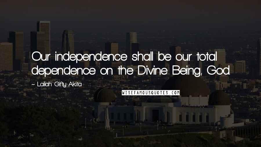 Lailah Gifty Akita Quotes: Our independence shall be our total dependence on the Divine Being, God.