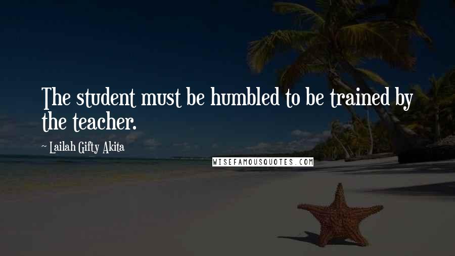 Lailah Gifty Akita Quotes: The student must be humbled to be trained by the teacher.