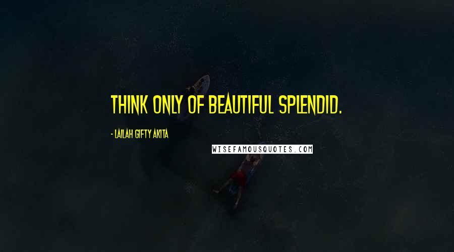 Lailah Gifty Akita Quotes: Think only of beautiful splendid.