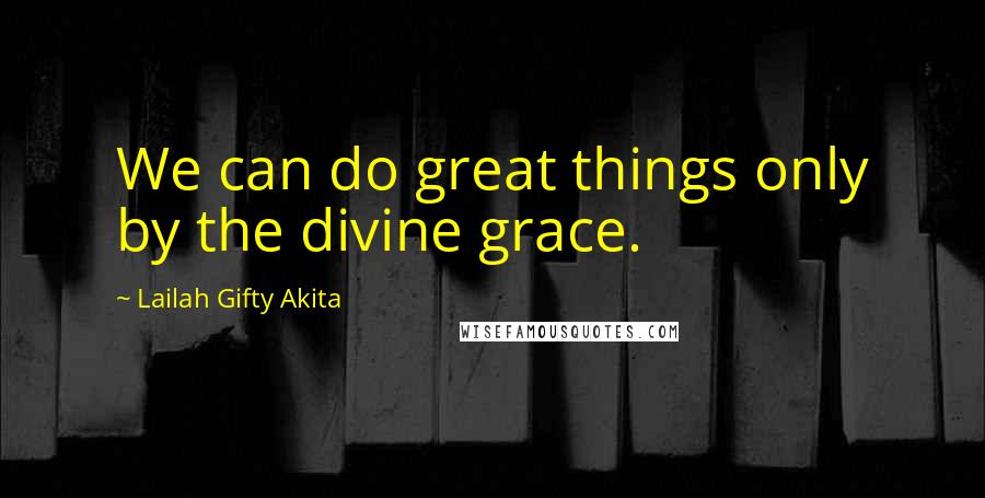 Lailah Gifty Akita Quotes: We can do great things only by the divine grace.