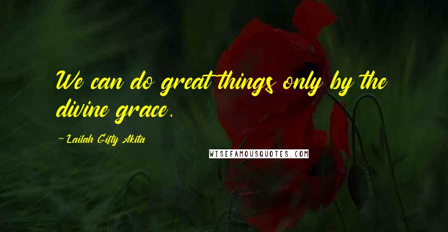 Lailah Gifty Akita Quotes: We can do great things only by the divine grace.