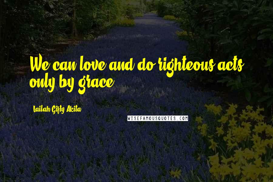 Lailah Gifty Akita Quotes: We can love and do righteous acts only by grace.