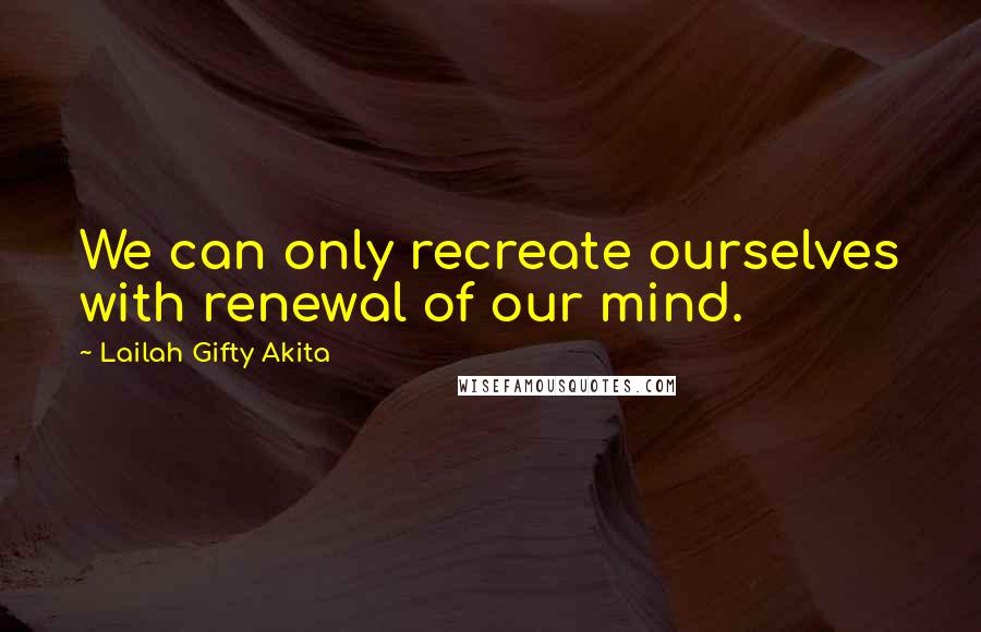 Lailah Gifty Akita Quotes: We can only recreate ourselves with renewal of our mind.