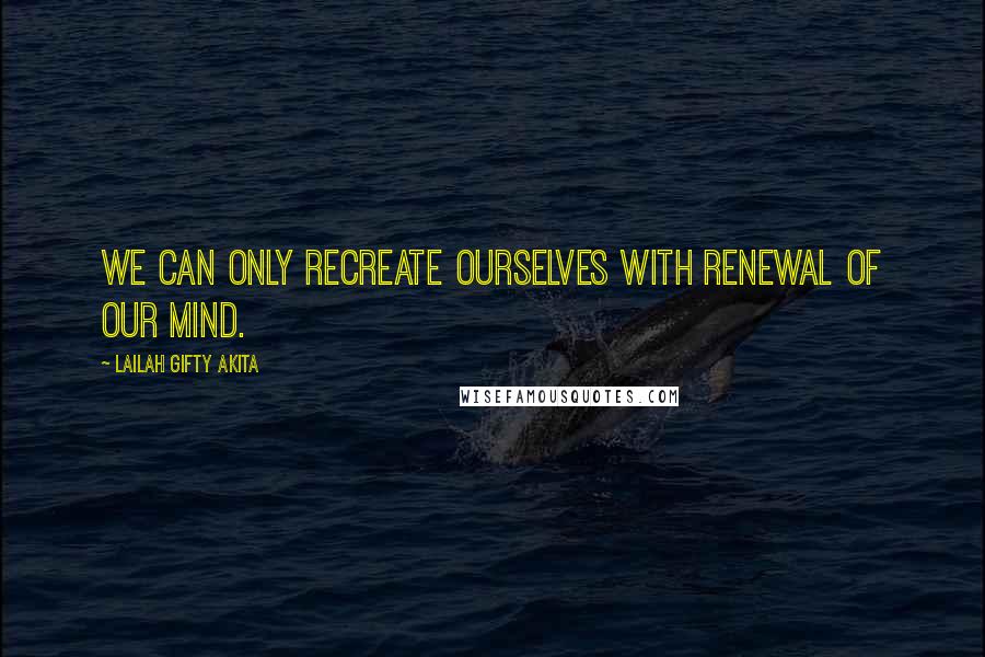 Lailah Gifty Akita Quotes: We can only recreate ourselves with renewal of our mind.