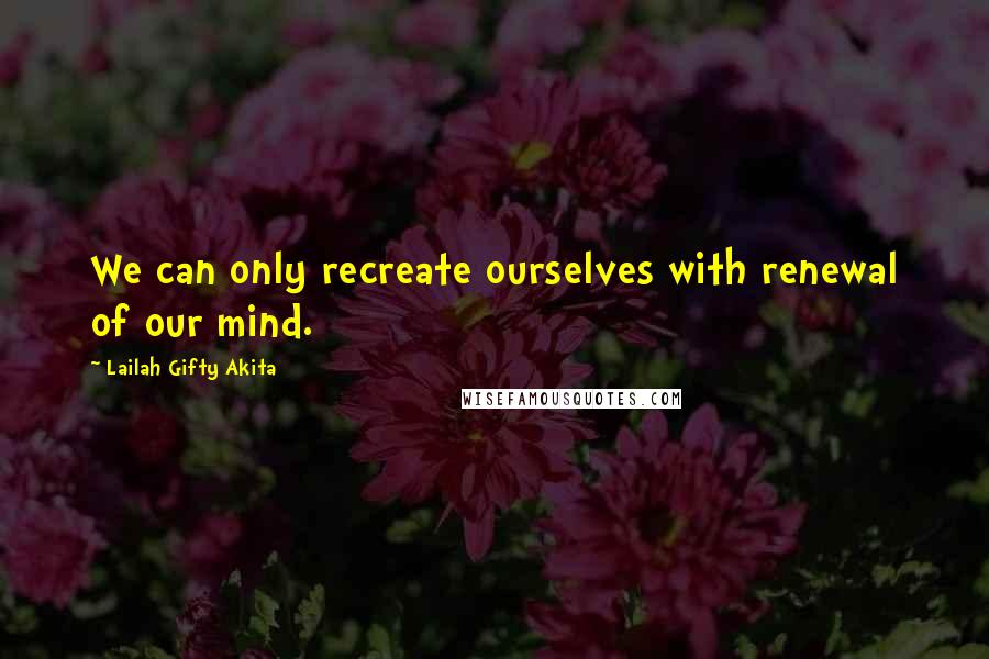 Lailah Gifty Akita Quotes: We can only recreate ourselves with renewal of our mind.