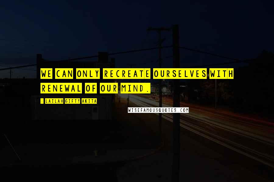 Lailah Gifty Akita Quotes: We can only recreate ourselves with renewal of our mind.