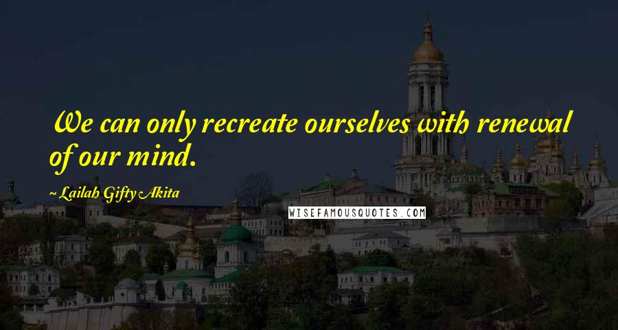 Lailah Gifty Akita Quotes: We can only recreate ourselves with renewal of our mind.