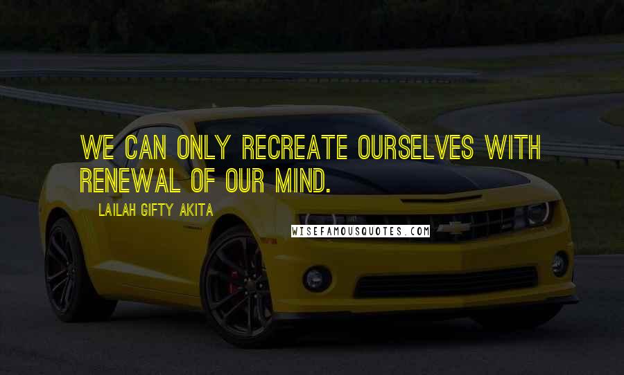 Lailah Gifty Akita Quotes: We can only recreate ourselves with renewal of our mind.