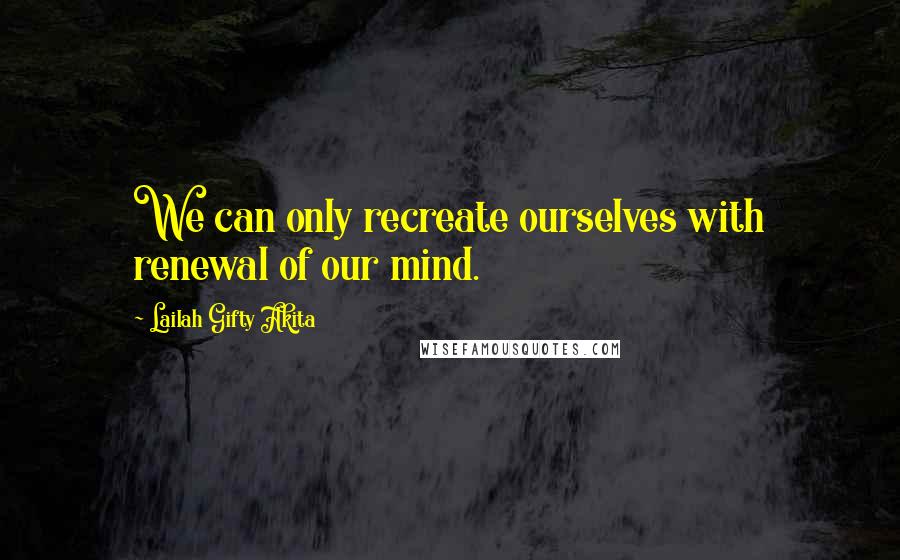 Lailah Gifty Akita Quotes: We can only recreate ourselves with renewal of our mind.