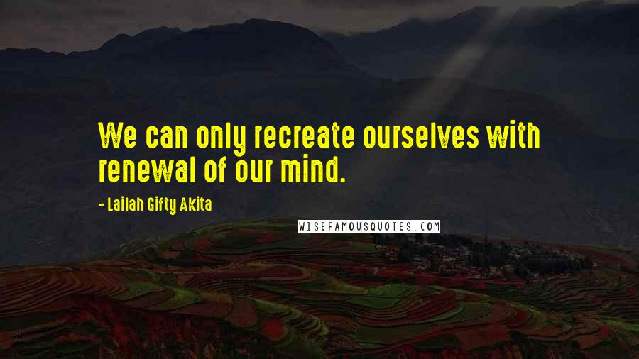 Lailah Gifty Akita Quotes: We can only recreate ourselves with renewal of our mind.