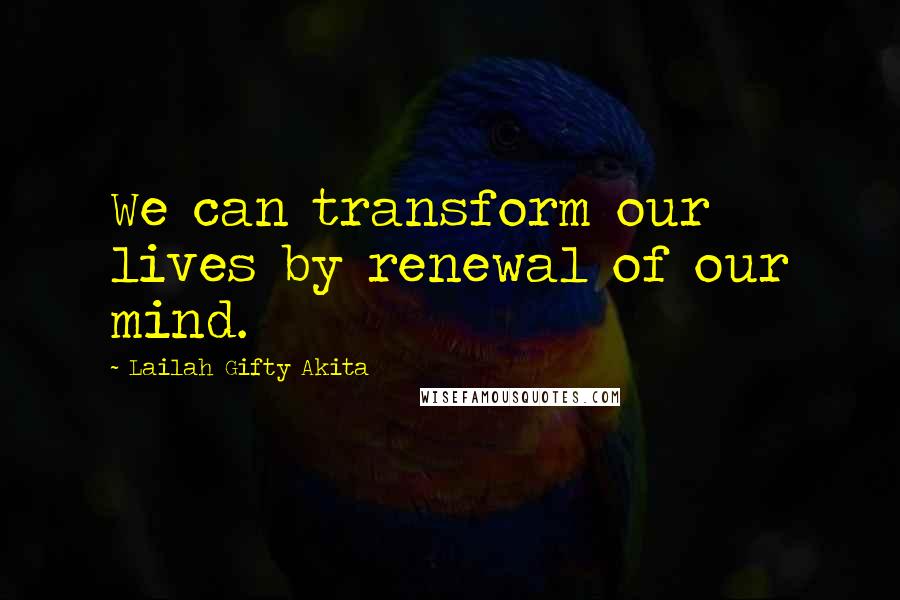 Lailah Gifty Akita Quotes: We can transform our lives by renewal of our mind.