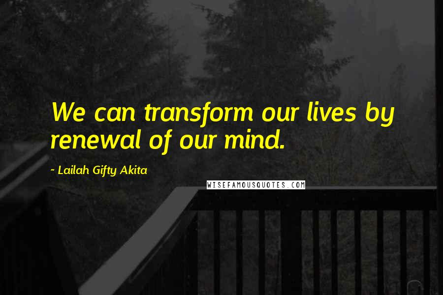 Lailah Gifty Akita Quotes: We can transform our lives by renewal of our mind.