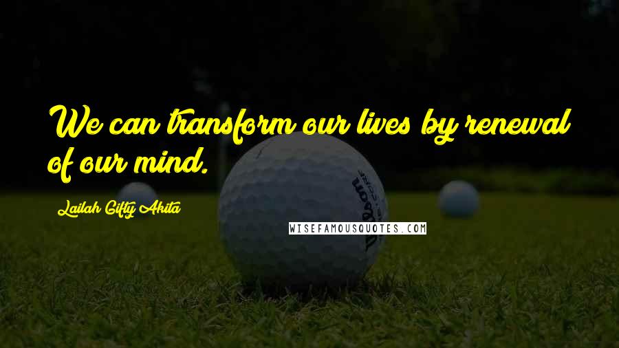 Lailah Gifty Akita Quotes: We can transform our lives by renewal of our mind.