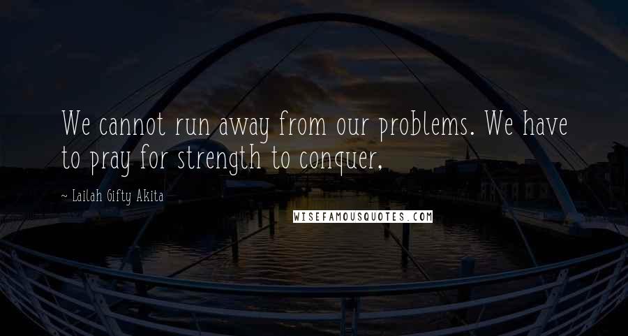 Lailah Gifty Akita Quotes: We cannot run away from our problems. We have to pray for strength to conquer,