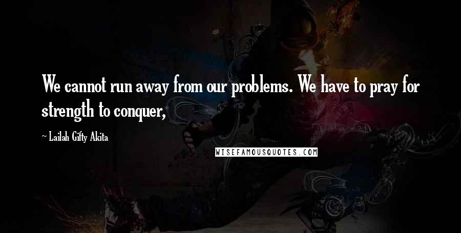 Lailah Gifty Akita Quotes: We cannot run away from our problems. We have to pray for strength to conquer,