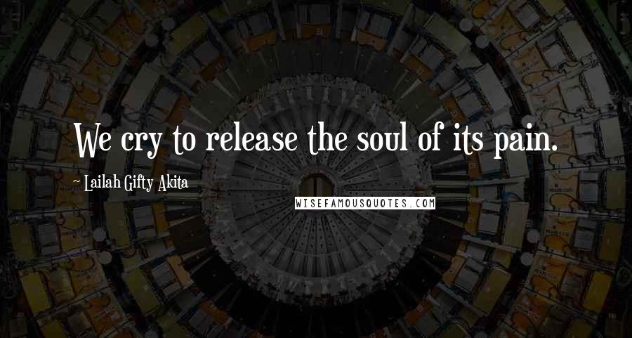 Lailah Gifty Akita Quotes: We cry to release the soul of its pain.