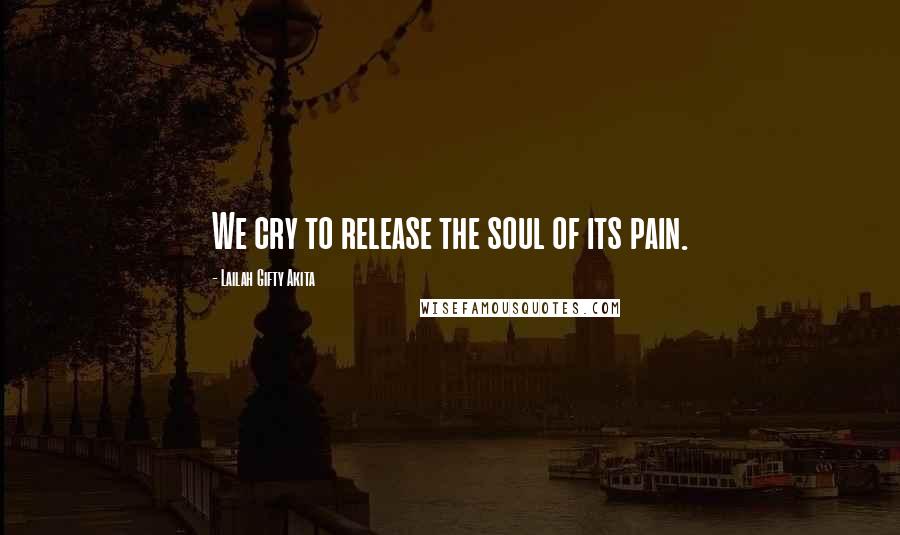 Lailah Gifty Akita Quotes: We cry to release the soul of its pain.