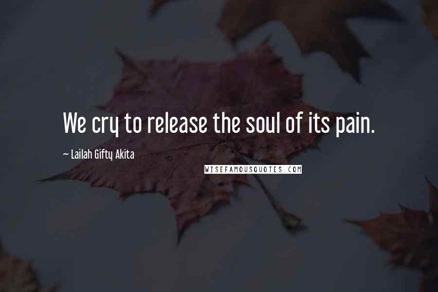 Lailah Gifty Akita Quotes: We cry to release the soul of its pain.