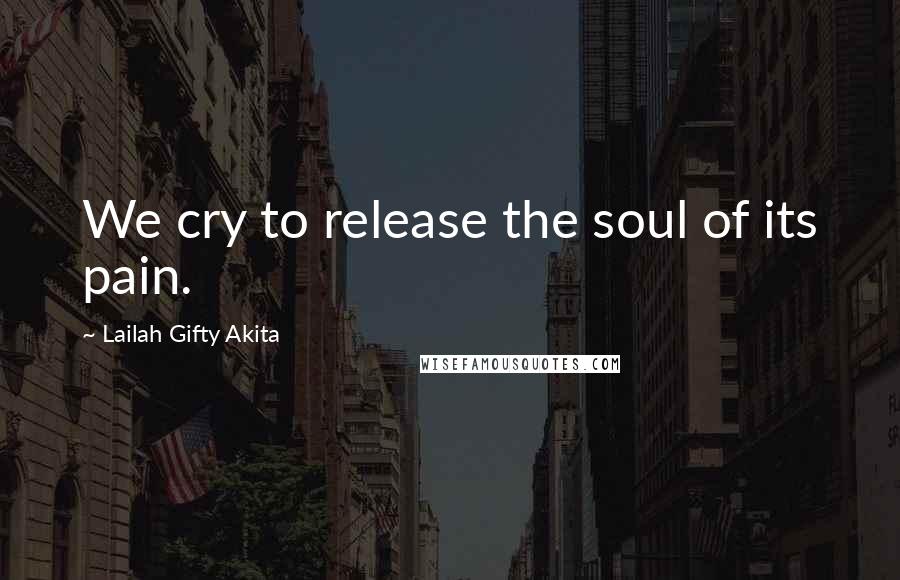 Lailah Gifty Akita Quotes: We cry to release the soul of its pain.