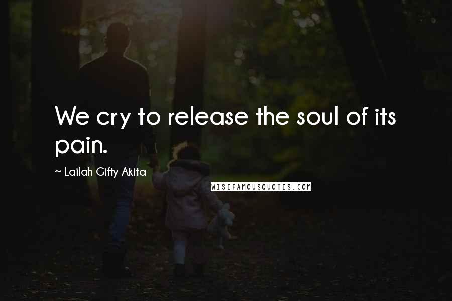 Lailah Gifty Akita Quotes: We cry to release the soul of its pain.