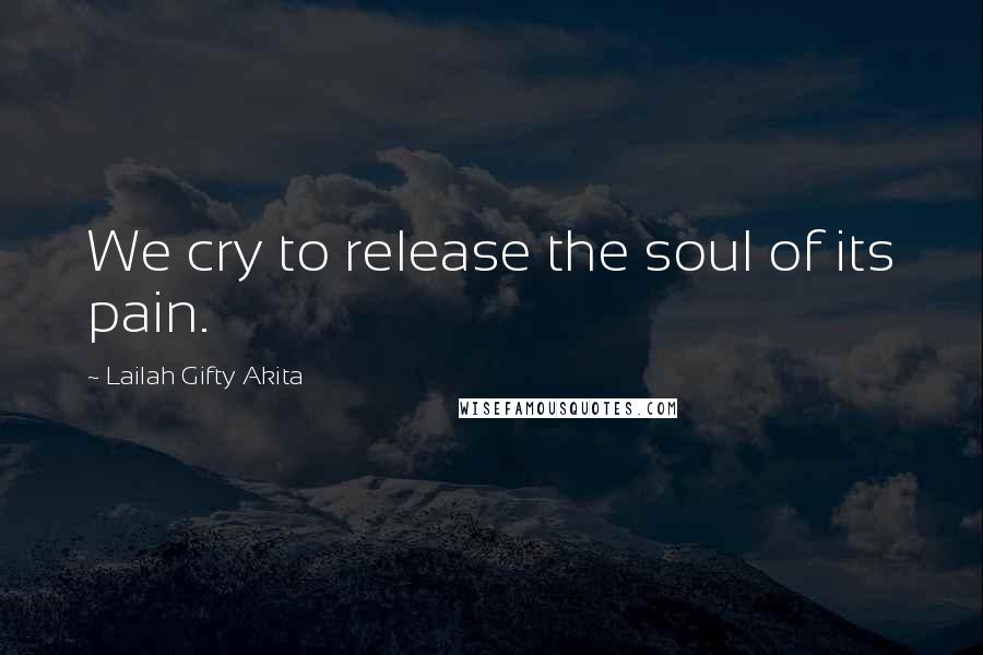 Lailah Gifty Akita Quotes: We cry to release the soul of its pain.