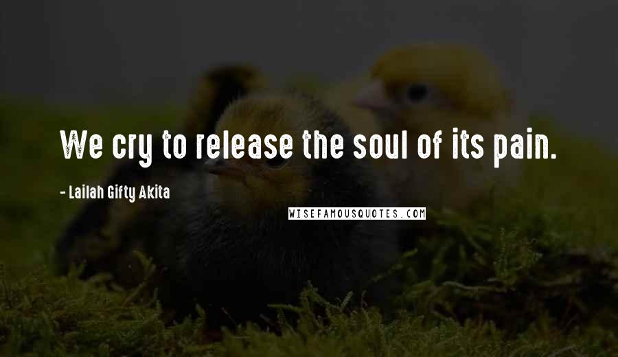 Lailah Gifty Akita Quotes: We cry to release the soul of its pain.