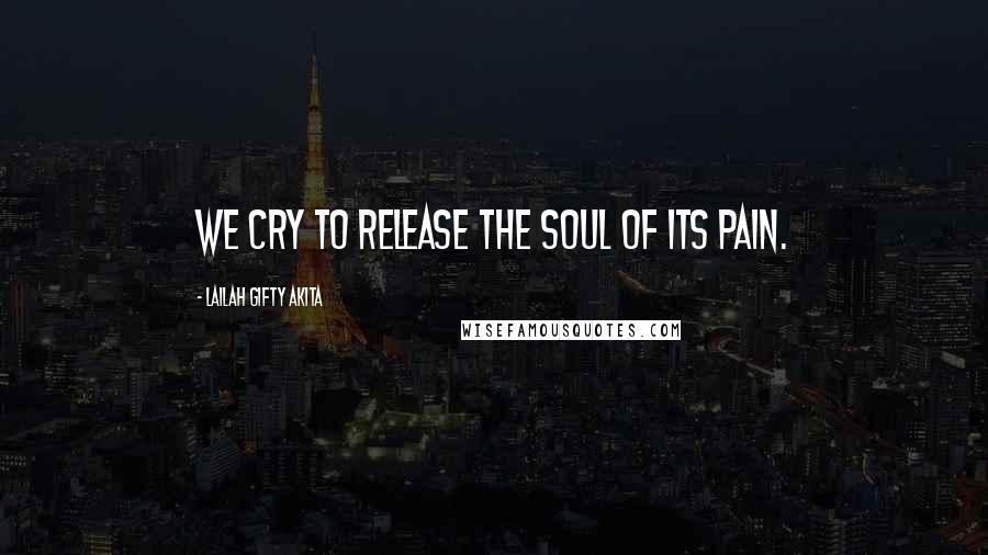 Lailah Gifty Akita Quotes: We cry to release the soul of its pain.