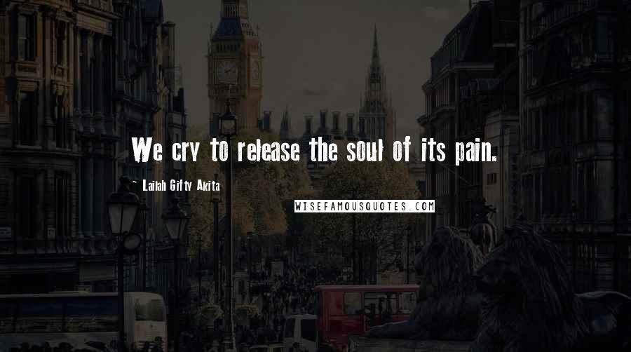 Lailah Gifty Akita Quotes: We cry to release the soul of its pain.