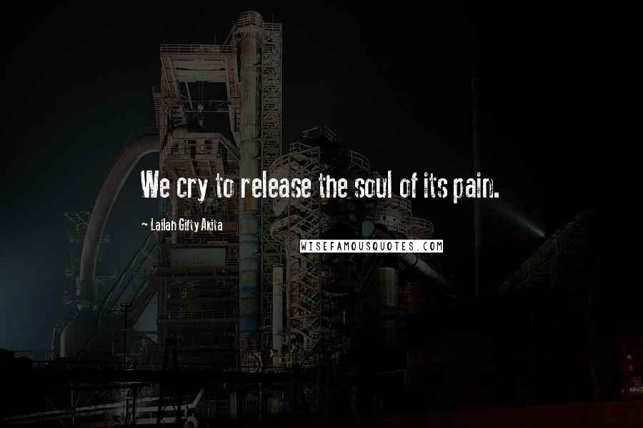 Lailah Gifty Akita Quotes: We cry to release the soul of its pain.