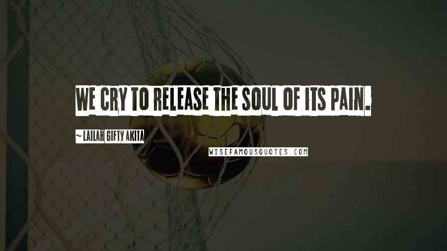 Lailah Gifty Akita Quotes: We cry to release the soul of its pain.