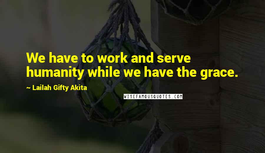 Lailah Gifty Akita Quotes: We have to work and serve humanity while we have the grace.