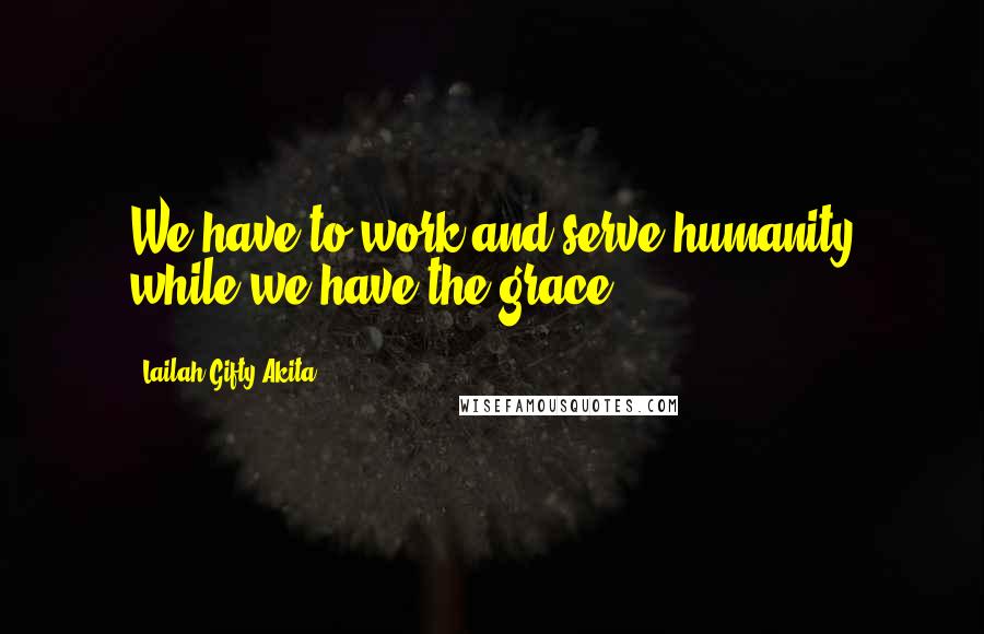 Lailah Gifty Akita Quotes: We have to work and serve humanity while we have the grace.