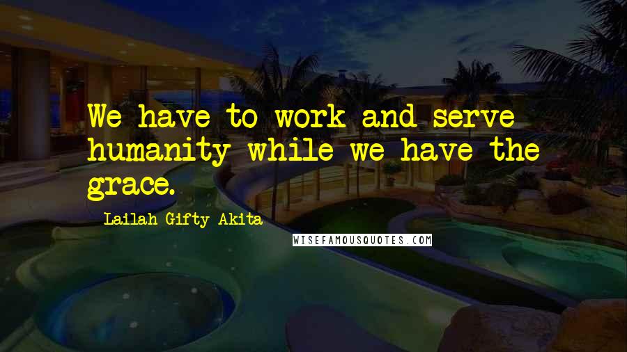 Lailah Gifty Akita Quotes: We have to work and serve humanity while we have the grace.