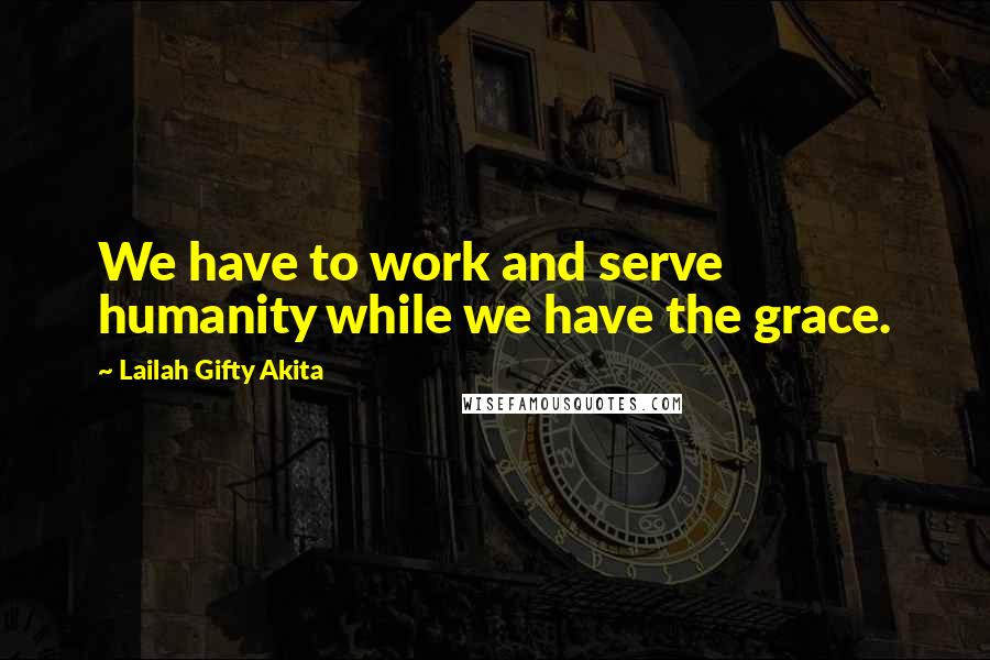 Lailah Gifty Akita Quotes: We have to work and serve humanity while we have the grace.