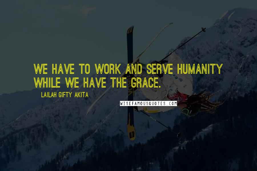 Lailah Gifty Akita Quotes: We have to work and serve humanity while we have the grace.