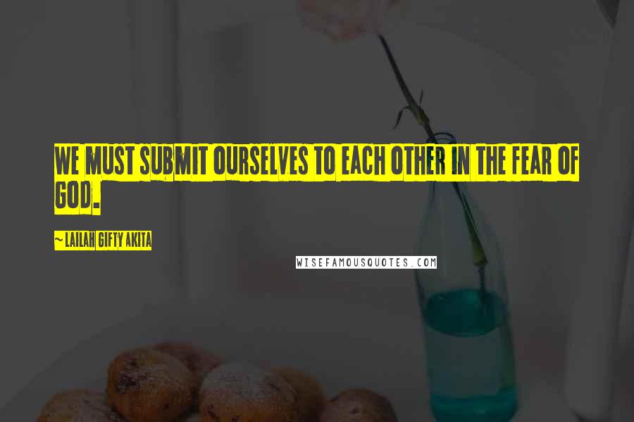 Lailah Gifty Akita Quotes: We must submit ourselves to each other in the fear of God.