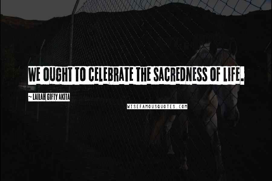 Lailah Gifty Akita Quotes: We ought to celebrate the sacredness of life.