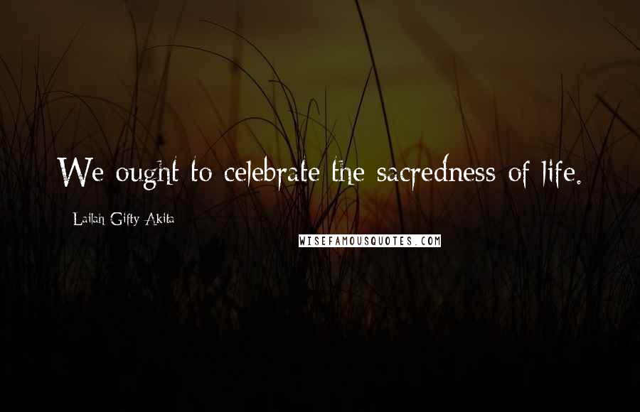 Lailah Gifty Akita Quotes: We ought to celebrate the sacredness of life.