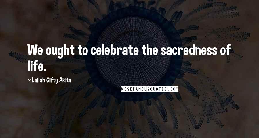 Lailah Gifty Akita Quotes: We ought to celebrate the sacredness of life.