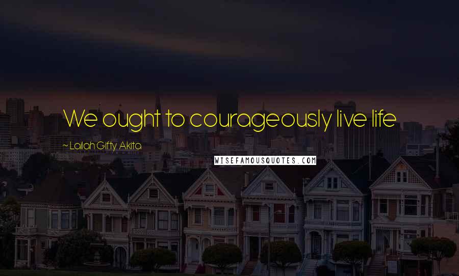 Lailah Gifty Akita Quotes: We ought to courageously live life