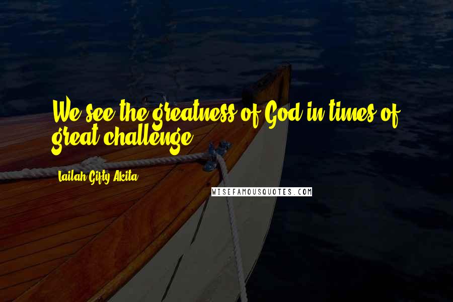Lailah Gifty Akita Quotes: We see the greatness of God in times of great challenge.