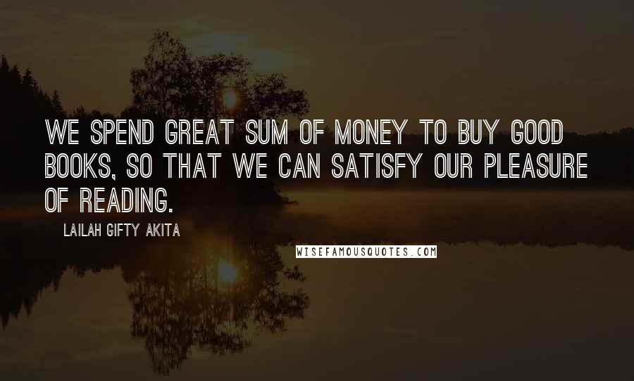 Lailah Gifty Akita Quotes: We spend great sum of money to buy good books, so that we can satisfy our pleasure of reading.